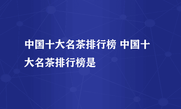 中国十大名茶排行榜 中国十大名茶排行榜是