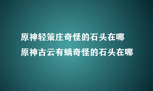 原神轻策庄奇怪的石头在哪 原神古云有螭奇怪的石头在哪