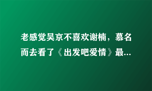 老感觉吴京不喜欢谢楠，慕名而去看了《出发吧爱情》最新一期-飞外网