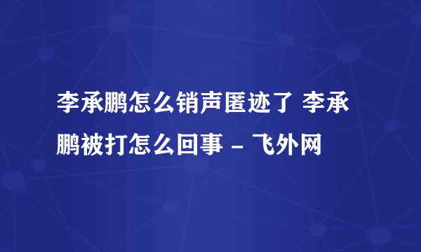 李承鹏怎么销声匿迹了 李承鹏被打怎么回事 - 飞外网