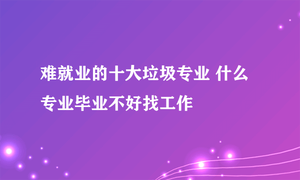 难就业的十大垃圾专业 什么专业毕业不好找工作