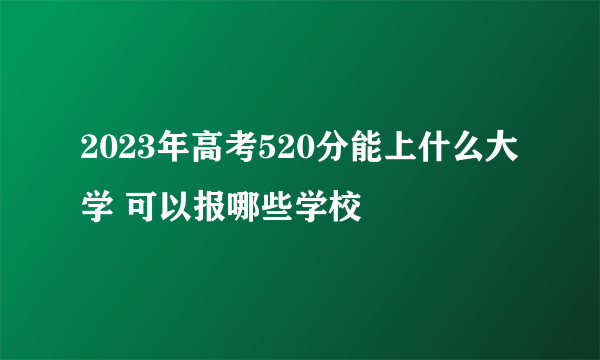 2023年高考520分能上什么大学 可以报哪些学校