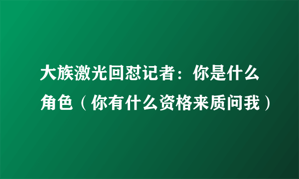 大族激光回怼记者：你是什么角色（你有什么资格来质问我）