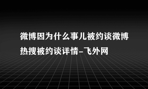 微博因为什么事儿被约谈微博热搜被约谈详情-飞外网