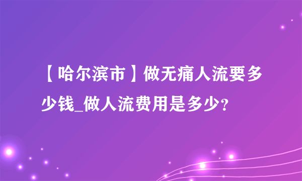 【哈尔滨市】做无痛人流要多少钱_做人流费用是多少？