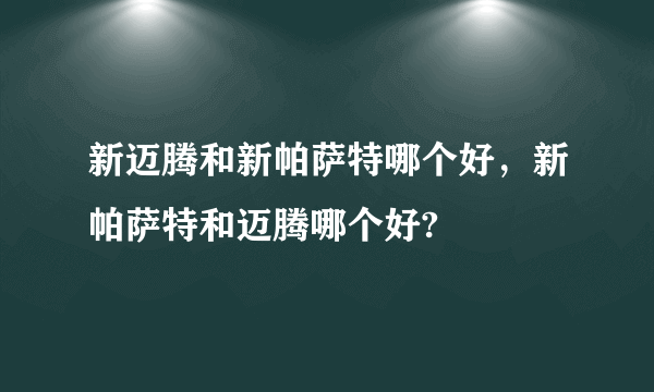 新迈腾和新帕萨特哪个好，新帕萨特和迈腾哪个好?