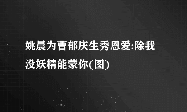 姚晨为曹郁庆生秀恩爱:除我没妖精能蒙你(图)