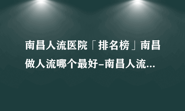 南昌人流医院「排名榜」南昌做人流哪个最好-南昌人流医院排行