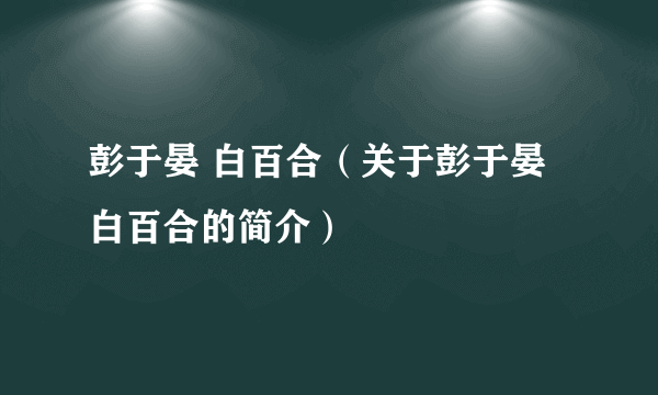 彭于晏 白百合（关于彭于晏 白百合的简介）