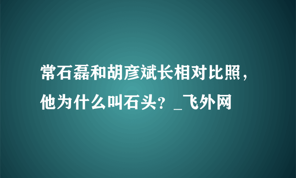 常石磊和胡彦斌长相对比照，他为什么叫石头？_飞外网