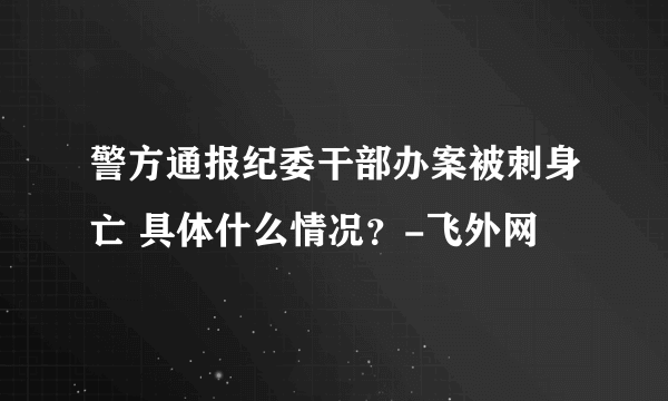 警方通报纪委干部办案被刺身亡 具体什么情况？-飞外网