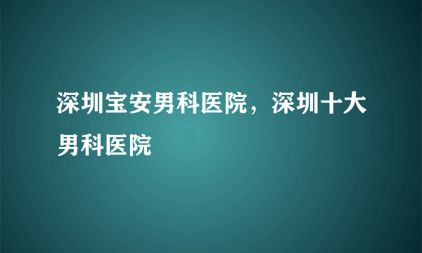 深圳宝安男科医院，深圳十大男科医院