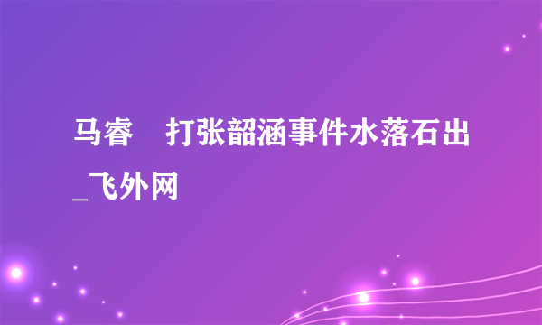 马睿菈打张韶涵事件水落石出_飞外网