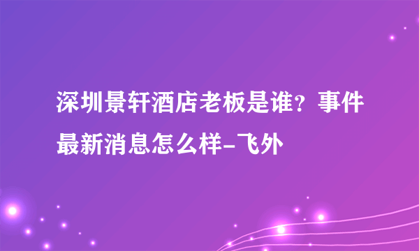 深圳景轩酒店老板是谁？事件最新消息怎么样-飞外