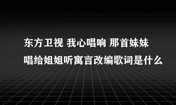 东方卫视 我心唱响 那首妹妹唱给姐姐听寓言改编歌词是什么