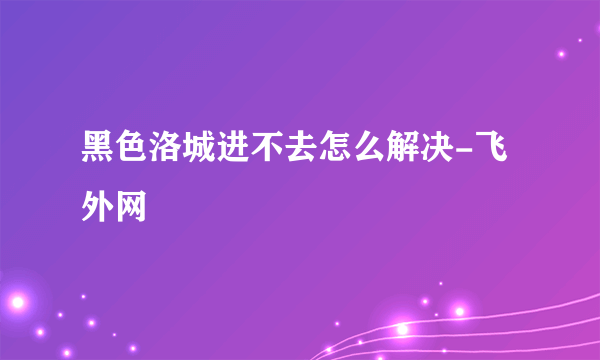 黑色洛城进不去怎么解决-飞外网