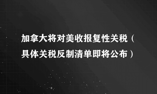 加拿大将对美收报复性关税（具体关税反制清单即将公布）