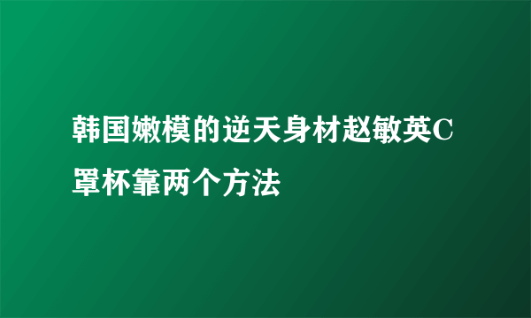 韩国嫩模的逆天身材赵敏英C罩杯靠两个方法