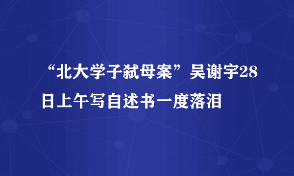 “北大学子弑母案”吴谢宇28日上午写自述书一度落泪