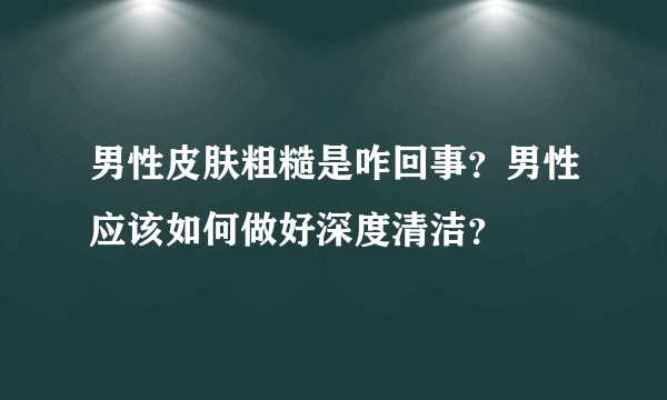 男性皮肤粗糙是咋回事？男性应该如何做好深度清洁？