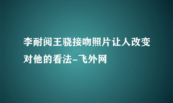 李耐阅王骁接吻照片让人改变对他的看法-飞外网