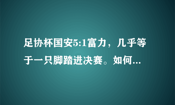 足协杯国安5:1富力，几乎等于一只脚踏进决赛。如何评价本场比赛？