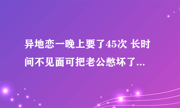 异地恋一晚上要了45次 长时间不见面可把老公憋坏了_飞外网