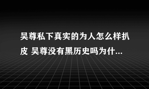 吴尊私下真实的为人怎么样扒皮 吴尊没有黑历史吗为什么那么专一