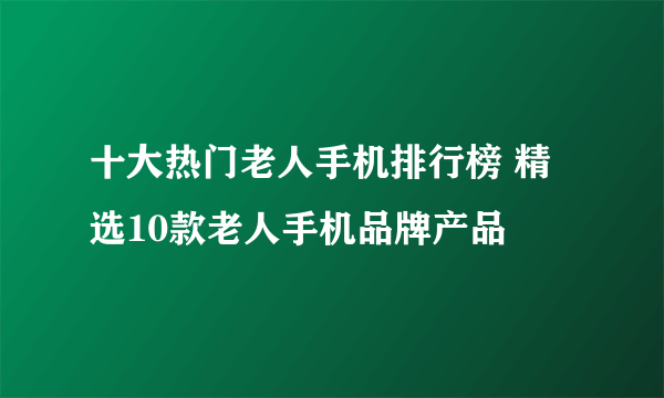 十大热门老人手机排行榜 精选10款老人手机品牌产品