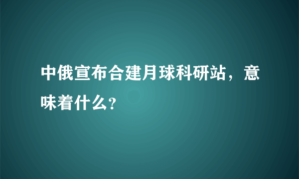 中俄宣布合建月球科研站，意味着什么？