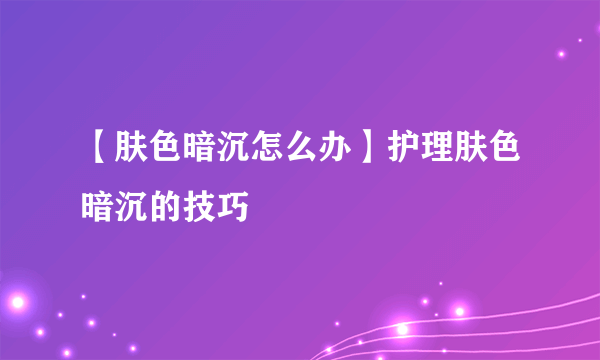 【肤色暗沉怎么办】护理肤色暗沉的技巧