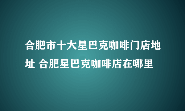 合肥市十大星巴克咖啡门店地址 合肥星巴克咖啡店在哪里