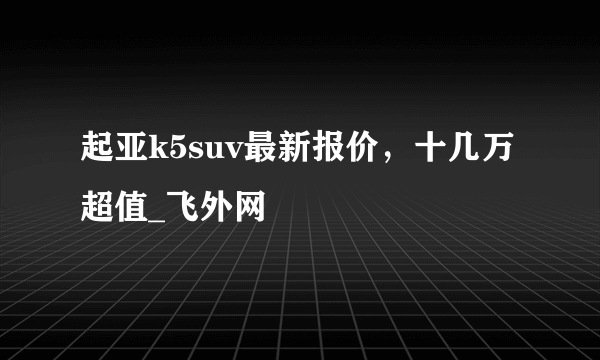 起亚k5suv最新报价，十几万超值_飞外网