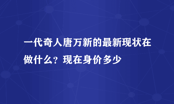 一代奇人唐万新的最新现状在做什么？现在身价多少