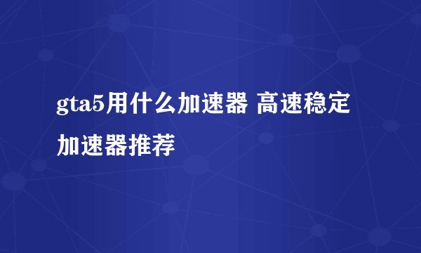 gta5用什么加速器 高速稳定加速器推荐