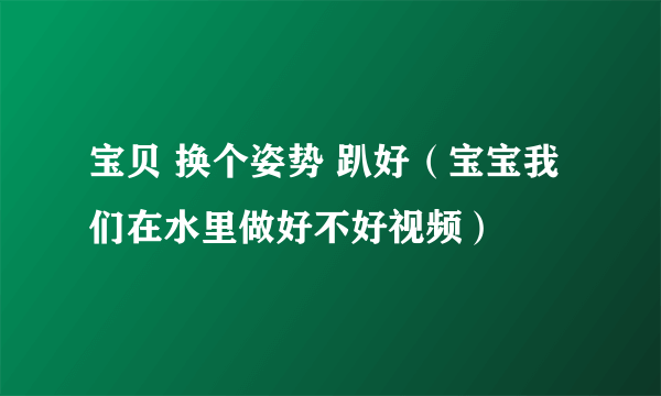 宝贝 换个姿势 趴好（宝宝我们在水里做好不好视频）