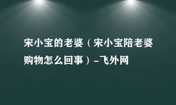 宋小宝的老婆（宋小宝陪老婆购物怎么回事）-飞外网