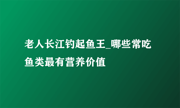 老人长江钓起鱼王_哪些常吃鱼类最有营养价值