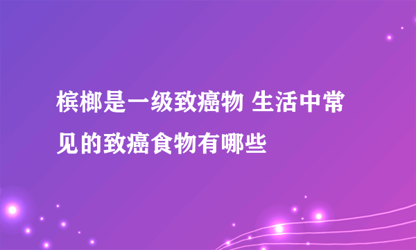 槟榔是一级致癌物 生活中常见的致癌食物有哪些