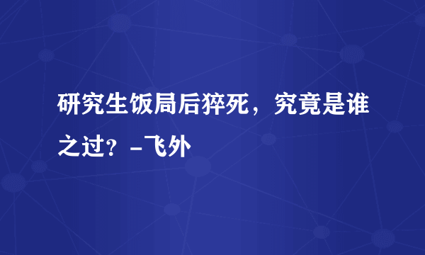 研究生饭局后猝死，究竟是谁之过？-飞外