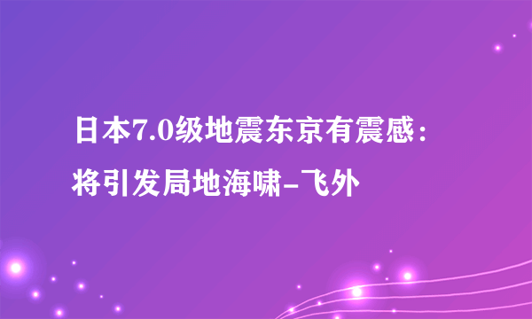 日本7.0级地震东京有震感：将引发局地海啸-飞外