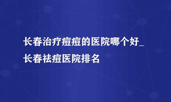 长春治疗痘痘的医院哪个好_长春祛痘医院排名