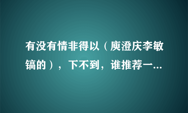 有没有情非得以（庾澄庆李敏镐的），下不到，谁推荐一下在哪能下，不要现场版的