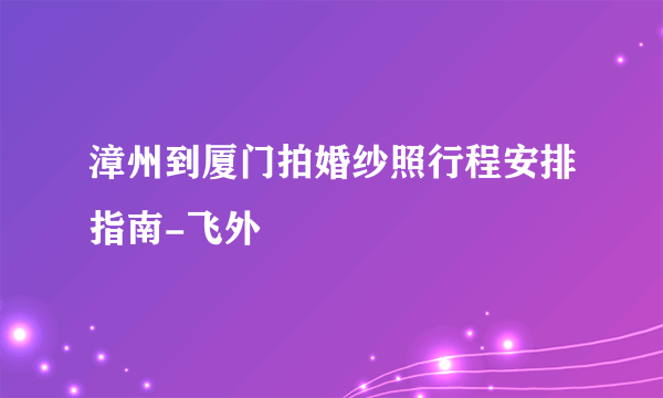 漳州到厦门拍婚纱照行程安排指南-飞外