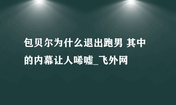 包贝尔为什么退出跑男 其中的内幕让人唏嘘_飞外网