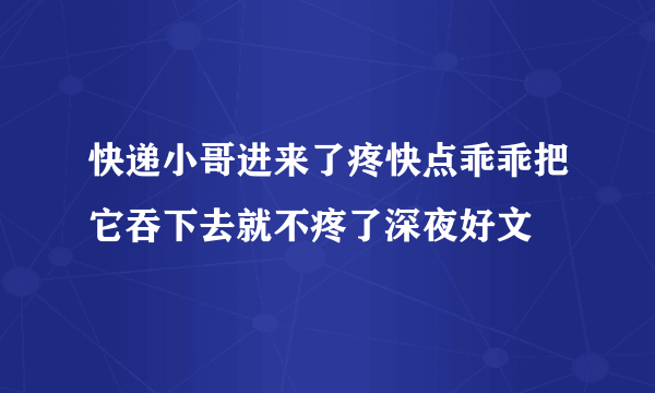 快递小哥进来了疼快点乖乖把它吞下去就不疼了深夜好文