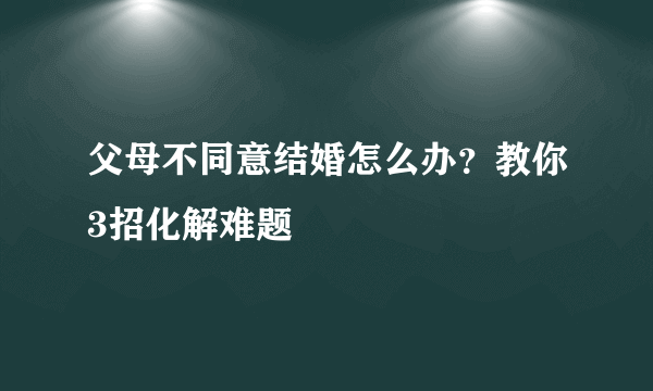 父母不同意结婚怎么办？教你3招化解难题