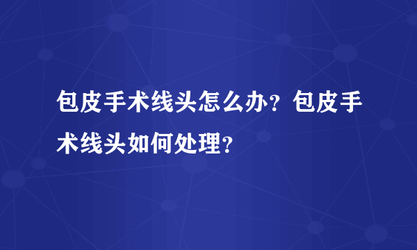 包皮手术线头怎么办？包皮手术线头如何处理？