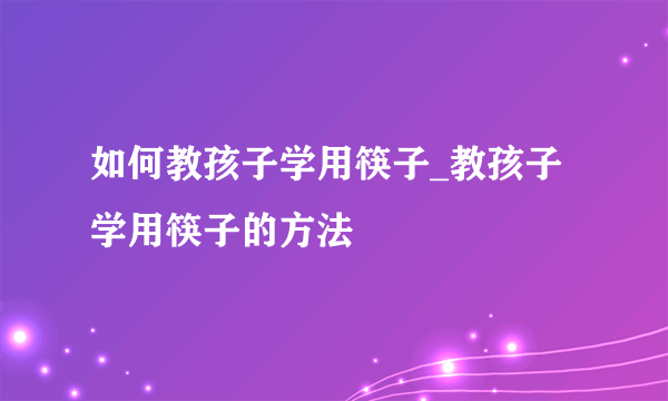 如何教孩子学用筷子_教孩子学用筷子的方法