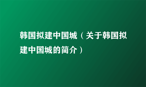 韩国拟建中国城（关于韩国拟建中国城的简介）